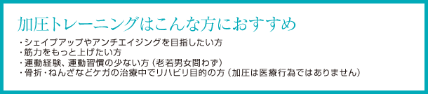 加圧トレーニングはこんな方におすすめ シェイプアップやアンチエイジングを目指したい方 筋力をもっと上げたい方 運動経験運動習慣の少ない方 骨折ねんざなどケガの治療中でリハビリ目的の方